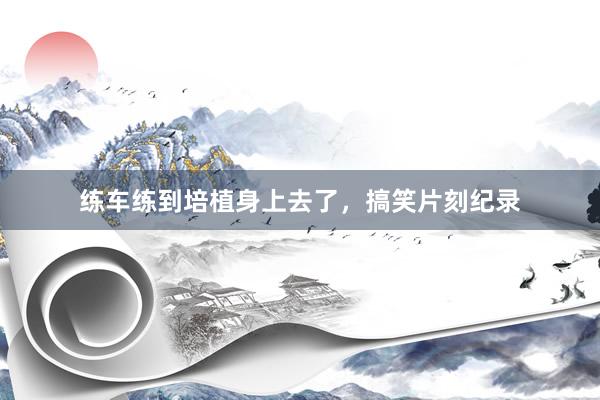 练车练到培植身上去了，搞笑片刻纪录